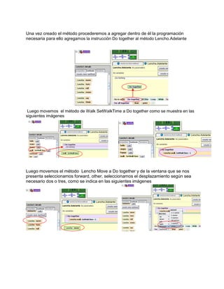 Una vez creado el método procederemos a agregar dentro de él la programación
necesaria para ello agregamos la instrucción Do together al método Lencho.Adelante




 Luego movemos el método de Walk SetWalkTime a Do together como se muestra en las
siguientes imágenes




Luego movemos el método Lencho Move a Do together y de la ventana que se nos
presenta seleccionamos forward, other, seleccionamos el desplazamiento según sea
necesario dos o tres, como se indica en las siguientes imágenes
 