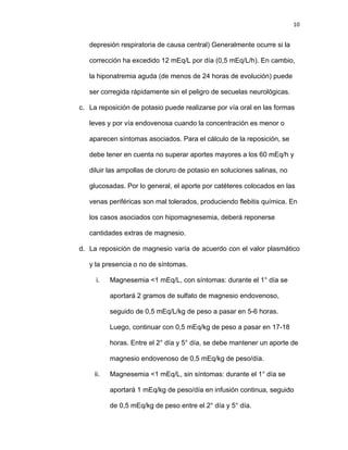 10
depresión respiratoria de causa central) Generalmente ocurre si la
corrección ha excedido 12 mEq/L por día (0,5 mEq/L/h). En cambio,
la hiponatremia aguda (de menos de 24 horas de evolución) puede
ser corregida rápidamente sin el peligro de secuelas neurológicas.
c. La reposición de potasio puede realizarse por vía oral en las formas
leves y por vía endovenosa cuando la concentración es menor o
aparecen síntomas asociados. Para el cálculo de la reposición, se
debe tener en cuenta no superar aportes mayores a los 60 mEq/h y
diluir las ampollas de cloruro de potasio en soluciones salinas, no
glucosadas. Por lo general, el aporte por catéteres colocados en las
venas periféricas son mal tolerados, produciendo flebitis química. En
los casos asociados con hipomagnesemia, deberá reponerse
cantidades extras de magnesio.
d. La reposición de magnesio varía de acuerdo con el valor plasmático
y la presencia o no de síntomas.
i. Magnesemia <1 mEq/L, con síntomas: durante el 1° día se
aportará 2 gramos de sulfato de magnesio endovenoso,
seguido de 0,5 mEq/L/kg de peso a pasar en 5-6 horas.
Luego, continuar con 0,5 mEq/kg de peso a pasar en 17-18
horas. Entre el 2° día y 5° día, se debe mantener un aporte de
magnesio endovenoso de 0,5 mEq/kg de peso/día.
ii. Magnesemia <1 mEq/L, sin síntomas: durante el 1° día se
aportará 1 mEq/kg de peso/día en infusión continua, seguido
de 0,5 mEq/kg de peso entre el 2° día y 5° día.
 