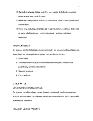 12
10.Control de signos vitales cada 4 h, con registro de todos los ingresos y
egresos para balance de líquidos.
11.Nutrición: si el paciente está en condiciones de iniciar nutrición parenteral,
solicitar bolsa.
12.Iniciar preparativos para terapia de vacío: revisar disponibilidad de bomba
de vacío o habitación con vacío institucional y solicitar materiales
necesarios.
INTERCONSULTAS
De acuerdo con los hallazgos del examen inicial y los requerimientos del paciente,
se enviarán las primeras interconsultas. Las más frecuentes son:
1. Infectología
2. Soporte Nutricional (evaluación del estado nutricional, alimentación
parenteral y alimentación enteral)
3. Gastroenterología
4. Psicopatología
OTROS ACTOS
SOLICITUD DE AUTORIZACIONES.
De acuerdo con el ámbito de trabajo de cada profesional, puede ser necesario
solicitar autorizaciones para algunos estudios complementarios, así como para la
alimentación parenteral.
RELACIÓN MÉDICO-PACIENTE.
 