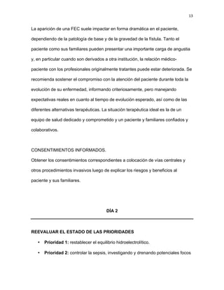 13
La aparición de una FEC suele impactar en forma dramática en el paciente,
dependiendo de la patología de base y de la gravedad de la fístula. Tanto el
paciente como sus familiares pueden presentar una importante carga de angustia
y, en particular cuando son derivados a otra institución, la relación médico-
paciente con los profesionales originalmente tratantes puede estar deteriorada. Se
recomienda sostener el compromiso con la atención del paciente durante toda la
evolución de su enfermedad, informando criteriosamente, pero manejando
expectativas reales en cuanto al tiempo de evolución esperado, así como de las
diferentes alternativas terapéuticas. La situación terapéutica ideal es la de un
equipo de salud dedicado y comprometido y un paciente y familiares confiados y
colaborativos.
CONSENTIMIENTOS INFORMADOS.
Obtener los consentimientos correspondientes a colocación de vías centrales y
otros procedimientos invasivos luego de explicar los riesgos y beneficios al
paciente y sus familiares.
DÍA 2
REEVALUAR EL ESTADO DE LAS PRIORIDADES
• Prioridad 1: restablecer el equilibrio hidroelectrolítico.
• Prioridad 2: controlar la sepsis, investigando y drenando potenciales focos
 