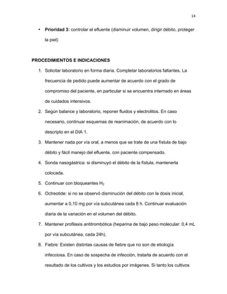 14
• Prioridad 3: controlar el efluente (disminuir volumen, dirigir débito, proteger
la piel)
PROCEDIMIENTOS E INDICACIONES
1. Solicitar laboratorio en forma diaria. Completar laboratorios faltantes. La
frecuencia de pedido puede aumentar de acuerdo con el grado de
compromiso del paciente, en particular si se encuentra internado en áreas
de cuidados intensivos.
2. Según balance y laboratorio, reponer fluidos y electrolitos. En caso
necesario, continuar esquemas de reanimación, de acuerdo con lo
descripto en el DIA 1.
3. Mantener nada por vía oral, a menos que se trate de una fístula de bajo
débito y fácil manejo del efluente, con paciente compensado.
4. Sonda nasogástrica: si disminuyó el débito de la fístula, mantenerla
colocada.
5. Continuar con bloqueantes H2
6. Octreotide: si no se observó disminución del débito con la dosis inicial,
aumentar a 0,10 mg por vía subcutánea cada 8 h. Continuar evaluación
diaria de la variación en el volumen del débito.
7. Mantener profilaxis antitrombótica (heparina de bajo peso molecular: 0,4 mL
por vía subcutánea, cada 24h).
8. Fiebre: Existen distintas causas de fiebre que no son de etiología
infecciosa. En caso de sospecha de infección, tratarla de acuerdo con el
resultado de los cultivos y los estudios por imágenes. Si tanto los cultivos
 