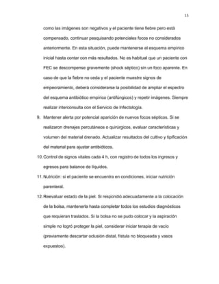 15
como las imágenes son negativos y el paciente tiene fiebre pero está
compensado, continuar pesquisando potenciales focos no considerados
anteriormente. En esta situación, puede mantenerse el esquema empírico
inicial hasta contar con más resultados. No es habitual que un paciente con
FEC se descompense gravemente (shock séptico) sin un foco aparente. En
caso de que la fiebre no ceda y el paciente muestre signos de
empeoramiento, deberá considerarse la posibilidad de ampliar el espectro
del esquema antibiótico empírico (antifúngicos) y repetir imágenes. Siempre
realizar interconsulta con el Servicio de Infectología.
9. Mantener alerta por potencial aparición de nuevos focos sépticos. Si se
realizaron drenajes percutáneos o quirúrgicos, evaluar características y
volumen del material drenado. Actualizar resultados del cultivo y tipificación
del material para ajustar antibióticos.
10.Control de signos vitales cada 4 h, con registro de todos los ingresos y
egresos para balance de líquidos.
11.Nutrición: si el paciente se encuentra en condiciones, iniciar nutrición
parenteral.
12.Reevaluar estado de la piel. Si respondió adecuadamente a la colocación
de la bolsa, mantenerla hasta completar todos los estudios diagnósticos
que requieran traslados. Si la bolsa no se pudo colocar y la aspiración
simple no logró proteger la piel, considerar iniciar terapia de vacío
(previamente descartar oclusión distal, fístula no bloqueada y vasos
expuestos).
 