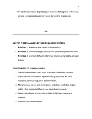 16
13.Completar estudios de diagnóstico por imágenes: fistulografía, endoscopía,
seriada esofagogastroduodenal, tránsito de intestino delgado, etc.
DÍA 3
VOLVER A REEVALUAR EL ESTADO DE LAS PRIORIDADES
• Prioridad 1: restablecer el equilibrio hidroelectrolítico.
• Prioridad 2: controlar la sepsis, investigando y drenando potenciales focos
• Prioridad 3: controlar el efluente (disminuir volumen, dirigir débito, proteger
la piel)
PROCEDIMIENTOS E INDICACIONES
1. Solicitar laboratorio en forma diaria. Completar laboratorios faltantes.
2. Según balance y laboratorio, reponer fluidos y electrolitos. En caso
necesario, continuar esquemas de reanimación.
3. Mantener nada por vía oral, a menos que se trate de una fístula de bajo
débito y fácil manejo del efluente, con paciente compensado.
4. Sonda nasogástrica: si disminuyó el débito de la fístula, mantenerla
colocada.
5. Continuar con bloqueantes H2
 