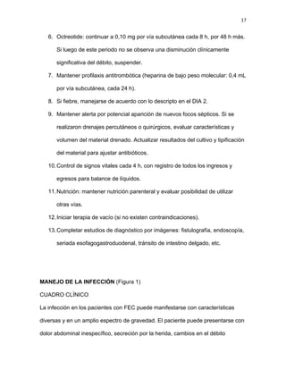 17
6. Octreotide: continuar a 0,10 mg por vía subcutánea cada 8 h, por 48 h más.
Si luego de este periodo no se observa una disminución clínicamente
significativa del débito, suspender.
7. Mantener profilaxis antitrombótica (heparina de bajo peso molecular: 0,4 mL
por vía subcutánea, cada 24 h).
8. Si fiebre, manejarse de acuerdo con lo descripto en el DIA 2.
9. Mantener alerta por potencial aparición de nuevos focos sépticos. Si se
realizaron drenajes percutáneos o quirúrgicos, evaluar características y
volumen del material drenado. Actualizar resultados del cultivo y tipificación
del material para ajustar antibióticos.
10.Control de signos vitales cada 4 h, con registro de todos los ingresos y
egresos para balance de líquidos.
11.Nutrición: mantener nutrición parenteral y evaluar posibilidad de utilizar
otras vías.
12.Iniciar terapia de vacío (si no existen contraindicaciones).
13.Completar estudios de diagnóstico por imágenes: fistulografía, endoscopía,
seriada esofagogastroduodenal, tránsito de intestino delgado, etc.
MANEJO DE LA INFECCIÓN (Figura 1)
CUADRO CLÍNICO
La infección en los pacientes con FEC puede manifestarse con características
diversas y en un amplio espectro de gravedad. El paciente puede presentarse con
dolor abdominal inespecífico, secreción por la herida, cambios en el débito
 