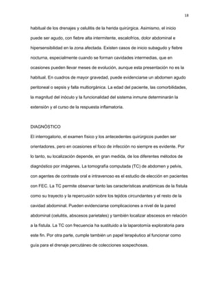 18
habitual de los drenajes y celulitis de la herida quirúrgica. Asimismo, el inicio
puede ser agudo, con fiebre alta intermitente, escalofríos, dolor abdominal e
hipersensibilidad en la zona afectada. Existen casos de inicio subagudo y fiebre
nocturna, especialmente cuando se forman cavidades intermedias, que en
ocasiones pueden llevar meses de evolución, aunque esta presentación no es la
habitual. En cuadros de mayor gravedad, puede evidenciarse un abdomen agudo
peritoneal o sepsis y falla multiorgánica. La edad del paciente, las comorbilidades,
la magnitud del inóculo y la funcionalidad del sistema inmune determinarán la
extensión y el curso de la respuesta inflamatoria.
DIAGNÓSTICO
El interrogatorio, el examen físico y los antecedentes quirúrgicos pueden ser
orientadores, pero en ocasiones el foco de infección no siempre es evidente. Por
lo tanto, su localización depende, en gran medida, de los diferentes métodos de
diagnóstico por imágenes. La tomografía computada (TC) de abdomen y pelvis,
con agentes de contraste oral e intravenoso es el estudio de elección en pacientes
con FEC. La TC permite observar tanto las características anatómicas de la fístula
como su trayecto y la repercusión sobre los tejidos circundantes y el resto de la
cavidad abdominal. Pueden evidenciarse complicaciones a nivel de la pared
abdominal (celulitis, abscesos parietales) y también localizar abscesos en relación
a la fístula. La TC con frecuencia ha sustituido a la laparotomía exploratoria para
este fin. Por otra parte, cumple también un papel terapéutico al funcionar como
guía para el drenaje percutáneo de colecciones sospechosas.
 