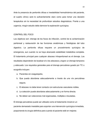19
Ante la presencia de peritonitis difusa e inestabilidad hemodinámica del paciente,
el cuadro clínico será lo suficientemente claro como para tomar una decisión
terapéutica sin la necesidad de profundizar estudios diagnósticos. Frente a una
urgencia, ningún estudio debe demorar la exploración quirúrgica.
CONTROL DEL FOCO
Los objetivos son: drenaje de los focos de infección, control de la contaminación
peritoneal y restauración de las funciones anatómicas y fisiológicas del tubo
digestivo. La peritonitis difusa requiere un procedimiento quirúrgico de
emergencia, aun cuando no se haya alcanzado estabilidad metabólica completa.
El tratamiento principal para cualquier absceso intraperitoneal es el drenaje. Los
resultados dependerán de localizar el o los abscesos y lograr un drenaje temprano
y adecuado. Los requisitos generales para el drenaje percutáneo guiado por TC o
ecografía incluyen:
a. Pacientes sin coagulopatía.
b. Que pueda abordarse adecuadamente a través de una vía percutánea
segura.
c. El absceso no debe tener contacto con estructuras vasculares nobles.
d. La colección puede abordarse adecuadamente y en forma directa.
e. No deben ser colecciones mal organizadas, múltiples o loculadas.
El drenaje percutáneo puede ser utilizado como el tratamiento inicial en un
paciente demasiado inestable para soportar una intervención quirúrgica inmediata,
posponiendo la cirugía definitiva para cuando el paciente esté en mejores
 