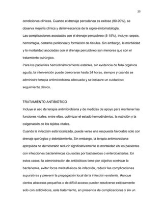 20
condiciones clínicas. Cuando el drenaje percutáneo es exitoso (80-90%), se
observa mejoría clínica y defervescencia de la signo-sintomatología.
Las complicaciones asociadas con el drenaje percutáneo (5-15%), incluye: sepsis,
hemorragia, derrame peritoneal y formación de fístulas. Sin embargo, la morbilidad
y la mortalidad asociadas con el drenaje percutáneo son menores que con el
tratamiento quirúrgico.
Para los pacientes hemodinámicamente estables, sin evidencia de falla orgánica
aguda, la intervención puede demorarse hasta 24 horas, siempre y cuando se
administre terapia antimicrobiana adecuada y se instaure un cuidadoso
seguimiento clínico.
TRATAMIENTO ANTIBIÓTICO
Incluye el uso de terapia antimicrobiana y de medidas de apoyo para mantener las
funciones vitales; entre ellas, optimizar el estado hemodinámico, la nutrición y la
oxigenación de los tejidos vitales.
Cuando la infección está localizada, puede verse una respuesta favorable solo con
drenaje quirúrgico y debridamiento. Sin embargo, la terapia antimicrobiana
apropiada ha demostrado reducir significativamente la mortalidad en los pacientes
con infecciones bacteriémicas causadas por bacteroides o enterobacterias. En
estos casos, la administración de antibióticos tiene por objetivo controlar la
bacteriemia, evitar focos metastásicos de infección, reducir las complicaciones
supurativas y prevenir la propagación local de la infección existente. Aunque
ciertos abscesos pequeños o de difícil acceso pueden resolverse exitosamente
solo con antibióticos, este tratamiento, en presencia de complicaciones y sin un
 