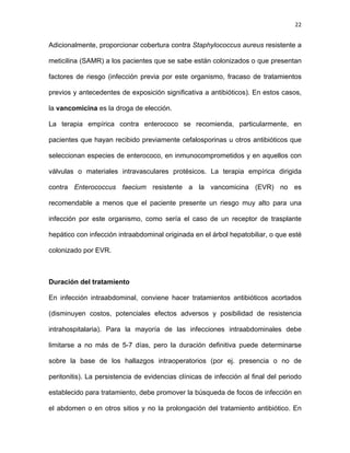 22
Adicionalmente, proporcionar cobertura contra Staphylococcus aureus resistente a
meticilina (SAMR) a los pacientes que se sabe están colonizados o que presentan
factores de riesgo (infección previa por este organismo, fracaso de tratamientos
previos y antecedentes de exposición significativa a antibióticos). En estos casos,
la vancomicina es la droga de elección.
La terapia empírica contra enterococo se recomienda, particularmente, en
pacientes que hayan recibido previamente cefalosporinas u otros antibióticos que
seleccionan especies de enterococo, en inmunocomprometidos y en aquellos con
válvulas o materiales intravasculares protésicos. La terapia empírica dirigida
contra Enterococcus faecium resistente a la vancomicina (EVR) no es
recomendable a menos que el paciente presente un riesgo muy alto para una
infección por este organismo, como sería el caso de un receptor de trasplante
hepático con infección intraabdominal originada en el árbol hepatobiliar, o que esté
colonizado por EVR.
Duración del tratamiento
En infección intraabdominal, conviene hacer tratamientos antibióticos acortados
(disminuyen costos, potenciales efectos adversos y posibilidad de resistencia
intrahospitalaria). Para la mayoría de las infecciones intraabdominales debe
limitarse a no más de 5-7 días, pero la duración definitiva puede determinarse
sobre la base de los hallazgos intraoperatorios (por ej. presencia o no de
peritonitis). La persistencia de evidencias clínicas de infección al final del periodo
establecido para tratamiento, debe promover la búsqueda de focos de infección en
el abdomen o en otros sitios y no la prolongación del tratamiento antibiótico. En
 