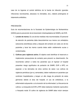 23
caso de no lograrse el control definitivo de la fuente de infección (grandes
infecciones necrotizantes, abscesos no drenables, etc.), deberá prolongarse el
tratamiento antibiótico.
PREVENCIÓN
Guía de recomendaciones de la Sociedad de Epidemiología de Norteamérica
(SHEA) para la prevención de la transmisión intrahospitalaria de SAMR y de EVR.
1. Lavado de manos. Es una de las medidas más recomendadas. El personal
de atención de pacientes debe descontaminar sus manos con antiséptico
(soluciones alcohólicas) antes y después del contacto con cada uno de los
pacientes y lavar las manos cuando éstas estén visiblemente sucias o
contaminadas.
2. Cultivos para vigilancia activa. El objetivo será identificar el reservorio e
implementar precauciones de contacto para prevenir su diseminación. Se
recomienda cultivar a todos los pacientes que al ingresar al hospital
presenten riesgo significativo de portación de SAMR, EVR o KPC; en
especial, a los derivados de otros centros de salud. Los cultivos de
vigilancia periódicos (por ej. semanales), deben realizarse en pacientes que
continúen hospitalizados y tengan un alto riesgo de portación de estos
gérmenes debido al área del hospital, el uso de antibióticos, a la
enfermedad subyacente o a la duración de la enfermedad. La frecuencia de
cultivos. La búsqueda de EVR y KPC debe realizarse mediante coprocultivo
o hisopado rectal. El cultivo de vigilancia de SAMR debe incluir siempre
 