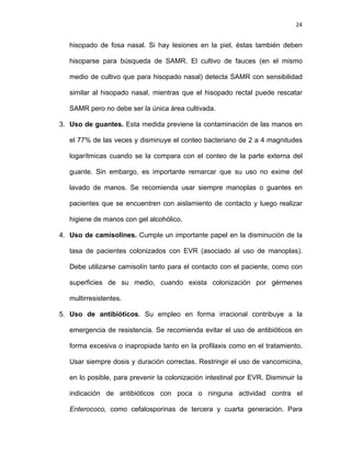 24
hisopado de fosa nasal. Si hay lesiones en la piel, éstas también deben
hisoparse para búsqueda de SAMR. El cultivo de fauces (en el mismo
medio de cultivo que para hisopado nasal) detecta SAMR con sensibilidad
similar al hisopado nasal, mientras que el hisopado rectal puede rescatar
SAMR pero no debe ser la única área cultivada.
3. Uso de guantes. Esta medida previene la contaminación de las manos en
el 77% de las veces y disminuye el conteo bacteriano de 2 a 4 magnitudes
logarítmicas cuando se la compara con el conteo de la parte externa del
guante. Sin embargo, es importante remarcar que su uso no exime del
lavado de manos. Se recomienda usar siempre manoplas o guantes en
pacientes que se encuentren con aislamiento de contacto y luego realizar
higiene de manos con gel alcohólico.
4. Uso de camisolines. Cumple un importante papel en la disminución de la
tasa de pacientes colonizados con EVR (asociado al uso de manoplas).
Debe utilizarse camisolín tanto para el contacto con el paciente, como con
superficies de su medio, cuando exista colonización por gérmenes
multirresistentes.
5. Uso de antibióticos. Su empleo en forma irracional contribuye a la
emergencia de resistencia. Se recomienda evitar el uso de antibióticos en
forma excesiva o inapropiada tanto en la profilaxis como en el tratamiento.
Usar siempre dosis y duración correctas. Restringir el uso de vancomicina,
en lo posible, para prevenir la colonización intestinal por EVR. Disminuir la
indicación de antibióticos con poca o ninguna actividad contra el
Enterococo, como cefalosporinas de tercera y cuarta generación. Para
 