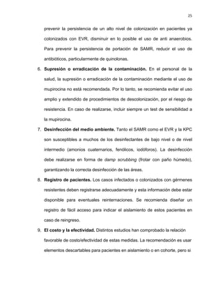 25
prevenir la persistencia de un alto nivel de colonización en pacientes ya
colonizados con EVR, disminuir en lo posible el uso de anti anaerobios.
Para prevenir la persistencia de portación de SAMR, reducir el uso de
antibióticos, particularmente de quinolonas.
6. Supresión o erradicación de la contaminación. En el personal de la
salud, la supresión o erradicación de la contaminación mediante el uso de
mupirocina no está recomendada. Por lo tanto, se recomienda evitar el uso
amplio y extendido de procedimientos de descolonización, por el riesgo de
resistencia. En caso de realizarse, incluir siempre un test de sensibilidad a
la mupirocina.
7. Desinfección del medio ambiente. Tanto el SAMR como el EVR y la KPC
son susceptibles a muchos de los desinfectantes de bajo nivel o de nivel
intermedio (amonios cuaternarios, fenólicos, iodóforos). La desinfección
debe realizarse en forma de damp scrubbing (frotar con paño húmedo),
garantizando la correcta desinfección de las áreas.
8. Registro de pacientes. Los casos infectados o colonizados con gérmenes
resistentes deben registrarse adecuadamente y esta información debe estar
disponible para eventuales reinternaciones. Se recomienda diseñar un
registro de fácil acceso para indicar el aislamiento de estos pacientes en
caso de reingreso.
9. El costo y la efectividad. Distintos estudios han comprobado la relación
favorable de costo/efectividad de estas medidas. La recomendación es usar
elementos descartables para pacientes en aislamiento o en cohorte, pero si
 