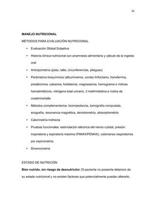 28
MANEJO NUTRICIONAL
MÉTODOS PARA EVALUACIÓN NUTRICIONAL
• Evaluación Global Subjetiva
• Historia clínica-nutricional con anamnesis alimentaria y cálculo de la ingesta
oral
• Antropometría (peso, talla, circunferencias, pliegues)
• Parámetros bioquímicos (albuminemia, conteo linfocitario, transferrina,
prealbúmina, calcemia, fosfatemia, magnesemia, hemograma e índices
hematimétricos, nitrógeno total urinario, 3 metil-histidina e índice de
creatinina/talla
• Métodos complementarios: bioimpedancia, tomografía computada,
ecografía, resonancia magnética, densitometría, absorptiometría
• Calorimetría Indirecta
• Pruebas funcionales: estimulación eléctrica del nervio cubital, presión
inspiratoria y espiratoria máxima (PIMAX/PEMAX), volúmenes respiratorios
por espirometría.
• Dinamometría
ESTADO DE NUTRICIÓN
Bien nutrido, sin riesgo de desnutrición: El paciente no presenta deterioro de
su estado nutricional y no existen factores que potencialmente puedan alterarlo.
 
