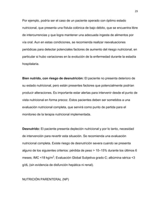 29
Por ejemplo, podría ser el caso de un paciente operado con óptimo estado
nutricional, que presenta una fístula colónica de bajo débito, que se encuentra libre
de intercurrencias y que logra mantener una adecuada ingesta de alimentos por
vía oral. Aun en estas condiciones, se recomienda realizar reevaluaciones
periódicas para detectar potenciales factores de aumento del riesgo nutricional, en
particular si hubo variaciones en la evolución de la enfermedad durante la estadía
hospitalaria.
Bien nutrido, con riesgo de desnutrición: El paciente no presenta deterioro de
su estado nutricional, pero están presentes factores que potencialmente podrían
producir alteraciones. Es importante estar alertas para intervenir desde el punto de
vista nutricional en forma precoz. Estos pacientes deben ser sometidos a una
evaluación nutricional completa, que servirá como punto de partida para el
monitoreo de la terapia nutricional implementada.
Desnutrido: El paciente presenta depleción nutricional y por lo tanto, necesidad
de intervención para revertir esta situación. Se recomienda una evaluación
nutricional completa. Existe riesgo de desnutrición severa cuando se presenta
alguno de los siguientes criterios: pérdida de peso > 10–15% durante los últimos 6
meses; IMC <18 kg/m2
; Evaluación Global Subjetiva grado C; albúmina sérica <3
g/dL (sin evidencia de disfunción hepática ni renal).
NUTRICIÓN PARENTERAL (NP)
 