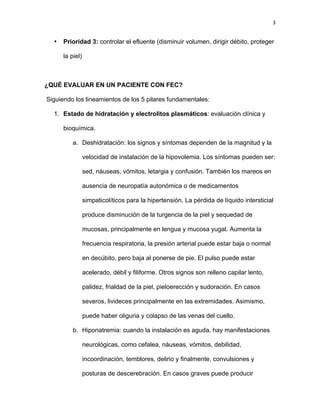 3
• Prioridad 3: controlar el efluente (disminuir volumen, dirigir débito, proteger
la piel)
¿QUÉ EVALUAR EN UN PACIENTE CON FEC?
Siguiendo los lineamientos de los 5 pilares fundamentales:
1. Estado de hidratación y electrolitos plasmáticos: evaluación clínica y
bioquímica.
a. Deshidratación: los signos y síntomas dependen de la magnitud y la
velocidad de instalación de la hipovolemia. Los síntomas pueden ser:
sed, náuseas, vómitos, letargia y confusión. También los mareos en
ausencia de neuropatía autonómica o de medicamentos
simpaticolíticos para la hipertensión. La pérdida de líquido intersticial
produce disminución de la turgencia de la piel y sequedad de
mucosas, principalmente en lengua y mucosa yugal. Aumenta la
frecuencia respiratoria, la presión arterial puede estar baja o normal
en decúbito, pero baja al ponerse de pie. El pulso puede estar
acelerado, débil y filiforme. Otros signos son relleno capilar lento,
palidez, frialdad de la piel, pieloerección y sudoración. En casos
severos, livideces principalmente en las extremidades. Asimismo,
puede haber oliguria y colapso de las venas del cuello.
b. Hiponatremia: cuando la instalación es aguda, hay manifestaciones
neurológicas, como cefalea, náuseas, vómitos, debilidad,
incoordinación, temblores, delirio y finalmente, convulsiones y
posturas de descerebración. En casos graves puede producir
 