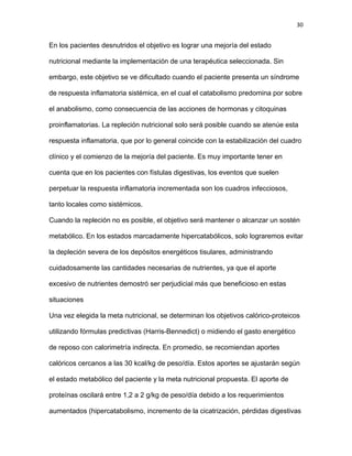 30
En los pacientes desnutridos el objetivo es lograr una mejoría del estado
nutricional mediante la implementación de una terapéutica seleccionada. Sin
embargo, este objetivo se ve dificultado cuando el paciente presenta un síndrome
de respuesta inflamatoria sistémica, en el cual el catabolismo predomina por sobre
el anabolismo, como consecuencia de las acciones de hormonas y citoquinas
proinflamatorias. La repleción nutricional solo será posible cuando se atenúe esta
respuesta inflamatoria, que por lo general coincide con la estabilización del cuadro
clínico y el comienzo de la mejoría del paciente. Es muy importante tener en
cuenta que en los pacientes con fístulas digestivas, los eventos que suelen
perpetuar la respuesta inflamatoria incrementada son los cuadros infecciosos,
tanto locales como sistémicos.
Cuando la repleción no es posible, el objetivo será mantener o alcanzar un sostén
metabólico. En los estados marcadamente hipercatabólicos, solo lograremos evitar
la depleción severa de los depósitos energéticos tisulares, administrando
cuidadosamente las cantidades necesarias de nutrientes, ya que el aporte
excesivo de nutrientes demostró ser perjudicial más que beneficioso en estas
situaciones
Una vez elegida la meta nutricional, se determinan los objetivos calórico-proteicos
utilizando fórmulas predictivas (Harris-Bennedict) o midiendo el gasto energético
de reposo con calorimetría indirecta. En promedio, se recomiendan aportes
calóricos cercanos a las 30 kcal/kg de peso/día. Estos aportes se ajustarán según
el estado metabólico del paciente y la meta nutricional propuesta. El aporte de
proteínas oscilará entre 1,2 a 2 g/kg de peso/día debido a los requerimientos
aumentados (hipercatabolismo, incremento de la cicatrización, pérdidas digestivas
 