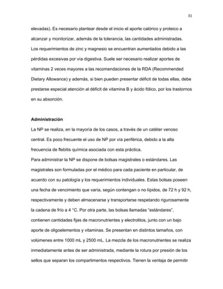 31
elevadas). Es necesario plantear desde el inicio el aporte calórico y proteico a
alcanzar y monitorizar, además de la tolerancia, las cantidades administradas.
Los requerimientos de zinc y magnesio se encuentran aumentados debido a las
pérdidas excesivas por vía digestiva. Suele ser necesario realizar aportes de
vitaminas 2 veces mayores a las recomendaciones de la RDA (Recommended
Dietary Allowance) y además, si bien pueden presentar déficit de todas ellas, debe
prestarse especial atención al déficit de vitamina B y ácido fólico, por los trastornos
en su absorción.
Administración
La NP se realiza, en la mayoría de los casos, a través de un catéter venoso
central. Es poco frecuente el uso de NP por vía periférica, debido a la alta
frecuencia de flebitis química asociada con esta práctica.
Para administrar la NP se dispone de bolsas magistrales o estándares. Las
magistrales son formuladas por el médico para cada paciente en particular, de
acuerdo con su patología y los requerimientos individuales. Estas bolsas poseen
una fecha de vencimiento que varía, según contengan o no lípidos, de 72 h y 92 h,
respectivamente y deben almacenarse y transportarse respetando rigurosamente
la cadena de frío a 4 °C. Por otra parte, las bolsas llamadas “estándares”,
contienen cantidades fijas de macronutrientes y electrolitos, junto con un bajo
aporte de oligoelementos y vitaminas. Se presentan en distintos tamaños, con
volúmenes entre 1000 mL y 2500 mL. La mezcla de los macronutrientes se realiza
inmediatamente antes de ser administrada, mediante la rotura por presión de los
sellos que separan los compartimentos respectivos. Tienen la ventaja de permitir
 