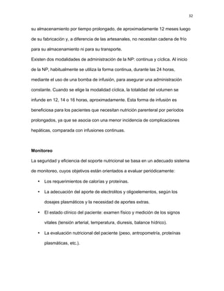 32
su almacenamiento por tiempo prolongado, de aproximadamente 12 meses luego
de su fabricación y, a diferencia de las artesanales, no necesitan cadena de frío
para su almacenamiento ni para su transporte.
Existen dos modalidades de administración de la NP: continua y cíclica. Al inicio
de la NP, habitualmente se utiliza la forma continua, durante las 24 horas,
mediante el uso de una bomba de infusión, para asegurar una administración
constante. Cuando se elige la modalidad cíclica, la totalidad del volumen se
infunde en 12, 14 o 16 horas, aproximadamente. Esta forma de infusión es
beneficiosa para los pacientes que necesitan nutrición parenteral por períodos
prolongados, ya que se asocia con una menor incidencia de complicaciones
hepáticas, comparada con infusiones continuas.
Monitoreo
La seguridad y eficiencia del soporte nutricional se basa en un adecuado sistema
de monitoreo, cuyos objetivos están orientados a evaluar periódicamente:
• Los requerimientos de calorías y proteínas.
• La adecuación del aporte de electrolitos y oligoelementos, según los
dosajes plasmáticos y la necesidad de aportes extras.
• El estado clínico del paciente: examen físico y medición de los signos
vitales (tensión arterial, temperatura, diuresis, balance hídrico).
• La evaluación nutricional del paciente (peso, antropometría, proteínas
plasmáticas, etc.).
 