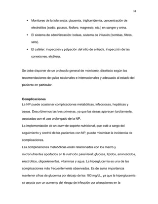 33
• Monitoreo de la tolerancia: glucemia, trigliceridemia, concentración de
electrolitos (sodio, potasio, fósforo, magnesio, etc.) en sangre y orina.
• El sistema de administración: bolsas, sistema de infusión (bombas, filtros,
sets).
• El catéter: inspección y palpación del sitio de entrada, inspección de las
conexiones, etcétera.
Se debe disponer de un protocolo general de monitoreo, diseñado según las
recomendaciones de guías nacionales e internacionales y adecuado al estado del
paciente en particular.
Complicaciones
La NP puede ocasionar complicaciones metabólicas, infecciosas, hepáticas y
óseas. Describiremos las tres primeras, ya que las óseas aparecen tardíamente,
asociadas con el uso prolongado de la NP.
La implementación de un team de soporte nutricional, que esté a cargo del
seguimiento y control de los pacientes con NP, puede minimizar la incidencia de
complicaciones.
Las complicaciones metabólicas están relacionadas con los macro y
micronutrientes aportados en la nutrición parenteral: glucosa, lípidos, aminoácidos,
electrolitos, oligoelementos, vitaminas y agua. La hiperglucemia es una de las
complicaciones más frecuentemente observadas. Es de suma importancia
mantener cifras de glucemia por debajo de los 180 mg/dL, ya que la hiperglucemia
se asocia con un aumento del riesgo de infección por alteraciones en la
 