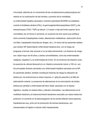34
inmunidad, además de un incremento de las complicaciones postquirúrgicas por
retardo en la cicatrización de las heridas y aumento de la mortalidad.
La enfermedad hepática asociada a nutrición parenteral (EHANP) se establece
cuando la fosfatasa alcalina (FAL), la gammaglutamiltranspeptidasa (GGT) y las
transaminasas (TGO / TGP) se elevan 1,5 veces o más del límite superior de la
normalidad, por al menos 2 semanas, en ausencia de otra causa que justifique
dicho aumento (hepatopatías virales, alteraciones metabólicas, obstrucción de la
vía biliar, hepatopatía inducida por drogas, etc.). Un tercio de los pacientes adultos
que reciben NP desarrollarán enfermedad hepática leve, con el riesgo de
progresar a formas más severas si no se trata activamente. Los factores de riesgo
son: edad mayor de 40 años y ciertas comorbilidades, como las enfermedades
malignas, hepatitis C y la enfermedad de Crohn. En el síndrome de intestino corto,
la ausencia de válvula ileocecal y/o un intestino remanente menor a 100 cm. son
los principales factores asociados con enfermedad hepática asociada con la NP.
En pacientes adultos, también constituyen factores de riesgo la utilización de
lípidos por vía endovenosa en dosis mayores a 1 g/kg de peso/día y la falta de
estimulación enteral. La presencia de alteraciones en la recirculación de ácidos
biliares por pérdida o enfermedad del íleon distal, asociada con el reposo
digestivo, resultan en estasis biliar y cálculos vesiculares. Las alteraciones en la
motilidad intestinal y el sobrecrecimiento bacteriano asociado con estos trastornos
producen un aumento en la desconjugación de los ácidos biliares hacia especies
hepatotóxicas que, junto con la producción de toxinas bacterianas, son
transportadas al hígado e inducen daño hepatocelular.
 