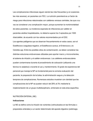 35
Las complicaciones infecciosas siguen siendo las más frecuentes (y en ocasiones
las más severas), en pacientes con FEC. La nutrición parenteral es un factor de
riesgo para infecciones relacionadas con catéteres venosos centrales, las que a su
vez se consideran una complicación mayor, porque aumentan la morbimortalidad
de estos pacientes. La incidencia esperada de infecciones por catéter en
pacientes adultos hospitalizados, no debería superar los 3 episodios por 1000
días/catéter, de acuerdo con los valores recomendados por el CDC.
Los agentes patógenos que se observan frecuentemente en estos casos, son el
Estafilococo coagulasa-negativo, el Estafilococo aureus, el Enterococo y la
Cándida spp. Entre los posibles sitios de contaminación, se deben considerar las
distintas soluciones endovenosas utilizadas para aportar macro y micronutrientes,
el sistema de infusión y el catéter endovenoso. Los catéteres endovasculares
pueden contaminarse durante el procedimiento de colocación (utilizando una
técnica no aséptica) o durante el uso y mantenimiento. El grado de experiencia del
personal que maneja la NP es fundamental para la correcta evaluación del
paciente, la preparación de la bolsa, la administración segura y la detección
temprana de complicaciones. Numerosos estudios muestran con claridad que las
complicaciones de la NP se pueden reducir del 28% al 3% mediante la
implementación de un grupo multidisciplinario, entrenado en esta área específica.
NUTRICIÓN ENTERAL (NE)
Indicaciones
La NE se define como la infusión de nutrientes (vehiculizados en las fórmulas o
preparados enterales) a un sector determinado del aparato digestivo (estómago,
 