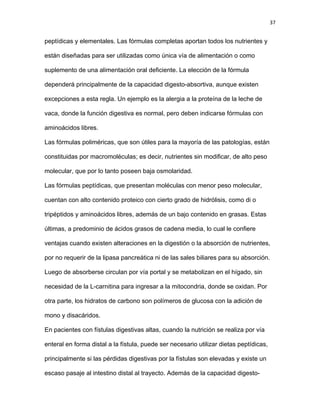 37
peptídicas y elementales. Las fórmulas completas aportan todos los nutrientes y
están diseñadas para ser utilizadas como única vía de alimentación o como
suplemento de una alimentación oral deficiente. La elección de la fórmula
dependerá principalmente de la capacidad digesto-absortiva, aunque existen
excepciones a esta regla. Un ejemplo es la alergia a la proteína de la leche de
vaca, donde la función digestiva es normal, pero deben indicarse fórmulas con
aminoácidos libres.
Las fórmulas poliméricas, que son útiles para la mayoría de las patologías, están
constituidas por macromoléculas; es decir, nutrientes sin modificar, de alto peso
molecular, que por lo tanto poseen baja osmolaridad.
Las fórmulas peptídicas, que presentan moléculas con menor peso molecular,
cuentan con alto contenido proteico con cierto grado de hidrólisis, como di o
tripéptidos y aminoácidos libres, además de un bajo contenido en grasas. Estas
últimas, a predominio de ácidos grasos de cadena media, lo cual le confiere
ventajas cuando existen alteraciones en la digestión o la absorción de nutrientes,
por no requerir de la lipasa pancreática ni de las sales biliares para su absorción.
Luego de absorberse circulan por vía portal y se metabolizan en el hígado, sin
necesidad de la L-carnitina para ingresar a la mitocondria, donde se oxidan. Por
otra parte, los hidratos de carbono son polímeros de glucosa con la adición de
mono y disacáridos.
En pacientes con fístulas digestivas altas, cuando la nutrición se realiza por vía
enteral en forma distal a la fístula, puede ser necesario utilizar dietas peptídicas,
principalmente si las pérdidas digestivas por la fístulas son elevadas y existe un
escaso pasaje al intestino distal al trayecto. Además de la capacidad digesto-
 