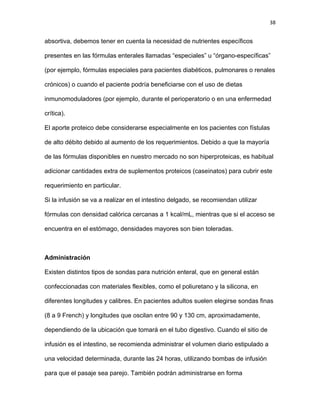 38
absortiva, debemos tener en cuenta la necesidad de nutrientes específicos
presentes en las fórmulas enterales llamadas “especiales” u “órgano-específicas”
(por ejemplo, fórmulas especiales para pacientes diabéticos, pulmonares o renales
crónicos) o cuando el paciente podría beneficiarse con el uso de dietas
inmunomoduladores (por ejemplo, durante el perioperatorio o en una enfermedad
crítica).
El aporte proteico debe considerarse especialmente en los pacientes con fístulas
de alto débito debido al aumento de los requerimientos. Debido a que la mayoría
de las fórmulas disponibles en nuestro mercado no son hiperproteicas, es habitual
adicionar cantidades extra de suplementos proteicos (caseinatos) para cubrir este
requerimiento en particular.
Si la infusión se va a realizar en el intestino delgado, se recomiendan utilizar
fórmulas con densidad calórica cercanas a 1 kcal/mL, mientras que si el acceso se
encuentra en el estómago, densidades mayores son bien toleradas.
Administración
Existen distintos tipos de sondas para nutrición enteral, que en general están
confeccionadas con materiales flexibles, como el poliuretano y la silicona, en
diferentes longitudes y calibres. En pacientes adultos suelen elegirse sondas finas
(8 a 9 French) y longitudes que oscilan entre 90 y 130 cm, aproximadamente,
dependiendo de la ubicación que tomará en el tubo digestivo. Cuando el sitio de
infusión es el intestino, se recomienda administrar el volumen diario estipulado a
una velocidad determinada, durante las 24 horas, utilizando bombas de infusión
para que el pasaje sea parejo. También podrán administrarse en forma
 