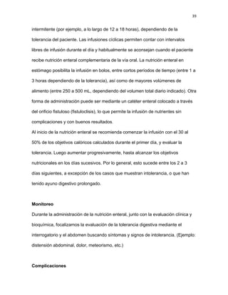 39
intermitente (por ejemplo, a lo largo de 12 a 18 horas), dependiendo de la
tolerancia del paciente. Las infusiones cíclicas permiten contar con intervalos
libres de infusión durante el día y habitualmente se aconsejan cuando el paciente
recibe nutrición enteral complementaria de la vía oral. La nutrición enteral en
estómago posibilita la infusión en bolos, entre cortos períodos de tiempo (entre 1 a
3 horas dependiendo de la tolerancia), así como de mayores volúmenes de
alimento (entre 250 a 500 mL, dependiendo del volumen total diario indicado). Otra
forma de administración puede ser mediante un catéter enteral colocado a través
del orificio fistuloso (fistuloclisis), lo que permite la infusión de nutrientes sin
complicaciones y con buenos resultados.
Al inicio de la nutrición enteral se recomienda comenzar la infusión con el 30 al
50% de los objetivos calóricos calculados durante el primer día, y evaluar la
tolerancia. Luego aumentar progresivamente, hasta alcanzar los objetivos
nutricionales en los días sucesivos. Por lo general, esto sucede entre los 2 a 3
días siguientes, a excepción de los casos que muestran intolerancia, o que han
tenido ayuno digestivo prolongado.
Monitoreo
Durante la administración de la nutrición enteral, junto con la evaluación clínica y
bioquímica, focalizamos la evaluación de la tolerancia digestiva mediante el
interrogatorio y el abdomen buscando síntomas y signos de intolerancia. (Ejemplo:
distensión abdominal, dolor, meteorismo, etc.)
Complicaciones
 