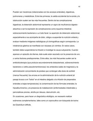 40
Pueden ser mecánicas (relacionadas con los accesos enterales), digestivas,
pulmonares y metabólicas. Entre las primeras, la salida accidental de la sonda y la
obstrucción suelen ser las más frecuentes. Dentro de las complicaciones
digestivas, la distensión abdominal representa un signo de insuficiencia digesto-
absortiva o ser la expresión de complicaciones como isquemia intestinal,
sobrecrecimiento bacteriano o un bolo fecal. La aparición de distensión abdominal,
especialmente si se acompaña de dolor, obliga a suspender la nutrición enteral y
evaluar mediante imágenes radiológicas y/o tomográficas según corresponda. La
intolerancia gástrica se manifiesta con náuseas y/o vómitos. En estos casos,
también debe suspenderse la infusión e investigar la causa subyacente. Cuando
aparece un episodio de diarrea, éste suele estar asociado con la presencia de uno
o varios factores predisponentes. Entre ellos, los más frecuentes suelen ser la
antibioticoterapia (que produce secundariamente disbacteriosis, sobrecrecimiento
bacteriano o colitis pseudomembranosa); los antiácidos (sales de magnesio) y la
administración concomitante de jarabes que contengan alta dosis de sorbitol
(menos frecuente); los errores en la administración de la nutrición enteral (el
pasaje brusco o en "bolos" en el intestino delgado o la infusión de preparados
enterales a bajas temperaturas); la contaminación de las fórmulas enterales; la
hipoalbuminemia; y la presencia de malabsorción (enfermedades intestinales y
pancreáticas previas, atrofia por desuso, desnutrición, etc.
En ocasiones, para hacer un diagnóstico etiológico, es necesario realizar
exámenes complementarios, tales como un coprocultivo con búsqueda de toxina
de Clostridium difficile.
 