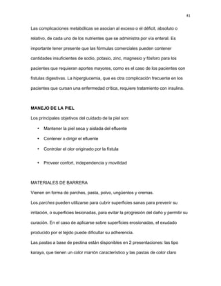 41
Las complicaciones metabólicas se asocian al exceso o el déficit, absoluto o
relativo, de cada uno de los nutrientes que se administra por vía enteral. Es
importante tener presente que las fórmulas comerciales pueden contener
cantidades insuficientes de sodio, potasio, zinc, magnesio y fósforo para los
pacientes que requieran aportes mayores, como es el caso de los pacientes con
fístulas digestivas. La hiperglucemia, que es otra complicación frecuente en los
pacientes que cursan una enfermedad crítica, requiere tratamiento con insulina.
MANEJO DE LA PIEL
Los principales objetivos del cuidado de la piel son:
• Mantener la piel seca y aislada del efluente
• Contener o dirigir el efluente
• Controlar el olor originado por la fístula
• Proveer confort, independencia y movilidad
MATERIALES DE BARRERA
Vienen en forma de parches, pasta, polvo, ungüentos y cremas.
Los parches pueden utilizarse para cubrir superficies sanas para prevenir su
irritación, o superficies lesionadas, para evitar la progresión del daño y permitir su
curación. En el caso de aplicarse sobre superficies erosionadas, el exudado
producido por el tejido puede dificultar su adherencia.
Las pastas a base de pectina están disponibles en 2 presentaciones: las tipo
karaya, que tienen un color marrón característico y las pastas de color claro
 