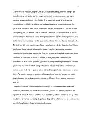 42
(Stomahesive, Adapt, Coloplast, etc.). Las tipo karaya requieren un tiempo de
secado más prolongado, por un mayor contenido de agua, lo que a su vez le
confiere una consistencia más líquida. Si la superficie está húmeda por la
presencia de exudado, la adherencia de la pasta puede no ser adecuada. En
general se las utiliza para cubrir superficies sanas, untándola con una espátula o
un bajalenguas, para evitar que el eventual contacto con el efluente de la fístula
erosione la piel. Asimismo, se la utiliza para sellar los bordes de los parches, para
darle mayor hermeticidad y evitar que el efluente se filtre por debajo de la plancha.
También es útil para nivelar superficies irregulares alrededor de ostomías, fístulas
o defectos de pared sobre los cuales se van a adherir parches o bolsas de
colostomía, ileostomía o urostomía. Cuando se está aplicando la pasta, conviene
mantener el ostoma o la fístula ocluida con una gasa para trabajar sobre
superficies lo más secas posibles y permitir que la pasta tenga tiempo de secarse
y adquiera impermeabilidad. Las pastas tanto a base de pectina como karaya,
contienen alcohol, por lo que su aplicación sobre superficies erosionadas produce
dolor. Para estos casos, se pueden utilizar pastas a base de karaya que están
disponibles en forma de pequeñas barras de 10 cm x 1 cm, que no contienen
alcohol.
Los polvos también contienen pectina o karaya. Se utilizan sobre superficies
húmedas, afectadas por exudado inflamatorio, donde las pastas y parches no
logran adherirse. Al aplicar una fina capa del polvo, éste se adhiere a la superficie
exudativa, formando una delgada película de pectina o karaya, que a continuación
permite la aplicación de parches autoadhesivos.
 