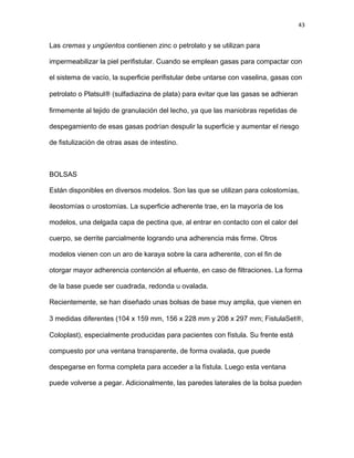 43
Las cremas y ungüentos contienen zinc o petrolato y se utilizan para
impermeabilizar la piel perifistular. Cuando se emplean gasas para compactar con
el sistema de vacío, la superficie perifistular debe untarse con vaselina, gasas con
petrolato o Platsul® (sulfadiazina de plata) para evitar que las gasas se adhieran
firmemente al tejido de granulación del lecho, ya que las maniobras repetidas de
despegamiento de esas gasas podrían despulir la superficie y aumentar el riesgo
de fistulización de otras asas de intestino.
BOLSAS
Están disponibles en diversos modelos. Son las que se utilizan para colostomías,
ileostomías o urostomías. La superficie adherente trae, en la mayoría de los
modelos, una delgada capa de pectina que, al entrar en contacto con el calor del
cuerpo, se derrite parcialmente logrando una adherencia más firme. Otros
modelos vienen con un aro de karaya sobre la cara adherente, con el fin de
otorgar mayor adherencia contención al efluente, en caso de filtraciones. La forma
de la base puede ser cuadrada, redonda u ovalada.
Recientemente, se han diseñado unas bolsas de base muy amplia, que vienen en
3 medidas diferentes (104 x 159 mm, 156 x 228 mm y 208 x 297 mm; FistulaSet®,
Coloplast), especialmente producidas para pacientes con fístula. Su frente está
compuesto por una ventana transparente, de forma ovalada, que puede
despegarse en forma completa para acceder a la fístula. Luego esta ventana
puede volverse a pegar. Adicionalmente, las paredes laterales de la bolsa pueden
 