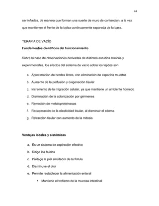 44
ser infladas, de manera que forman una suerte de muro de contención, a la vez
que mantienen el frente de la bolsa continuamente separada de la base.
TERAPIA DE VACÍO
Fundamentos científicos del funcionamiento
Sobre la base de observaciones derivadas de distintos estudios clínicos y
experimentales, los efectos del sistema de vacío sobre los tejidos son:
a. Aproximación de bordes libres, con eliminación de espacios muertos
b. Aumento de la perfusión y oxigenación tisular
c. Incremento de la migración celular, ya que mantiene un ambiente húmedo
d. Disminución de la colonización por gérmenes
e. Remoción de metaloproteinasas
f. Recuperación de la elasticidad tisular, al disminuir el edema
g. Retracción tisular con aumento de la mitosis
Ventajas locales y sistémicas
a. Es un sistema de aspiración efectivo
b. Dirige los fluidos
c. Protege la piel alrededor de la fistula
d. Disminuye el olor
e. Permite restablecer la alimentación enteral
• Mantiene el trofismo de la mucosa intestinal
 