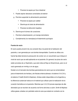 45
• Previene la sepsis por foco intestinal
f. Puede aspirar abscesos conectados al exterior
g. Permite suspender la alimentación parenteral
• Previene la sepsis por catéter
• Disminuye el costo de alimentación
• Previene la disfunción hepática
h. Disminuye el número de curaciones
i. Permite la deambulación y el manejo domiciliario
j. Complementa (no reemplaza) el tratamiento quirúrgico
Fuente de vacío
El vacío puede provenir de una conexión fija a la pared de la habitación del
paciente, o ser generada por una bomba transportable. Cuando se utiliza una
fuente fija debe tenerse la precaución de contar con un vacuómetro que indique el
nivel de vacío que se está aplicando en el paciente. En general, los picos de vacío
están provistos de un flujómetro, que solo indica el flujo en litros/minuto, pero no el
vacío generado en mmHg o cm de agua.
Existen en el mercado dos bombas generadoras de vacío que se comercializan
para el tratamiento de heridas y de fístulas enterocutáneas: el sistema V.A.C.® y
el sistema V1sta® (Smith & Nephew). Ambas están disponibles en la Argentina y
la diferencia sustancial radica en el material que utilizan para la realización de la
curación hermética en el paciente. Mientras que V.A.C.® provee esponjas de alta
densidad que se recortan de acuerdo a la forma del área a cubrir, Smith & Nephew
utiliza gasas untadas con petrolato sobre la cara que estará en contacto con la
 