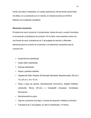 46
herida. De estos 2 materiales, en nuestra experiencia, hemos tenido oportunidad
de utilizar, en un protocolo aun en marcha, el material provisto por Smith &
Nephew con excelentes resultados.
Elementos necesarios
El sistema de vacío consta de 3 componentes: fuente de vacío, curación hermética
en el paciente y tubuladuras de conexión. Por lo tanto, será necesario contar con
una fuente de vacío, tubuladuras de ¼ de pulgada de sección y diferentes
elementos para la curación en el paciente. Los elementos necesarios para la
curación son:
• Guata laminar esterilizada
• Guata vellón esterilizada
• Esponja esterilizada
• Gasas y apósitos estériles
• Tegaderm® (3M), Polyskin II® (Kendall, Mansfield, Massachusetts, EE.UU.)
10 x 25 cm y 10 x 15 cm
• Pasta a base de pectina: Stomahesive® (ConvaTec), Adapt® (Hollister,
Libertyville, Illinois, EE.UU.) o Coloplast® (Coloplast, Humlebaek,
Dinamarca)
• Stomahesive® en polvo
• Caja de curaciones (con tijera, 2 pinzas de disección, Halsted y/o Kocher)
• Tubuladura de ¼ de pulgada, en rollo no esterilizado, 10 metros
 