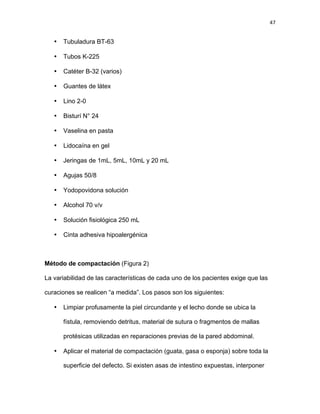 47
• Tubuladura BT-63
• Tubos K-225
• Catéter B-32 (varios)
• Guantes de látex
• Lino 2-0
• Bisturí N° 24
• Vaselina en pasta
• Lidocaína en gel
• Jeringas de 1mL, 5mL, 10mL y 20 mL
• Agujas 50/8
• Yodopovidona solución
• Alcohol 70 v/v
• Solución fisiológica 250 mL
• Cinta adhesiva hipoalergénica
Método de compactación (Figura 2)
La variabilidad de las características de cada uno de los pacientes exige que las
curaciones se realicen “a medida”. Los pasos son los siguientes:
• Limpiar profusamente la piel circundante y el lecho donde se ubica la
fístula, removiendo detritus, material de sutura o fragmentos de mallas
protésicas utilizadas en reparaciones previas de la pared abdominal.
• Aplicar el material de compactación (guata, gasa o esponja) sobre toda la
superficie del defecto. Si existen asas de intestino expuestas, interponer
 