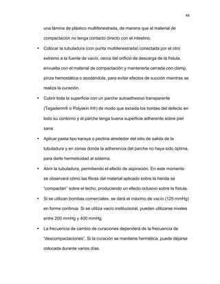 48
una lámina de plástico multifenestrada, de manera que el material de
compactación no tenga contacto directo con el intestino.
• Colocar la tubuladura (con punta multifenestrada) conectada por el otro
extremo a la fuente de vacío, cerca del orificio de descarga de la fístula,
envuelta con el material de compactación y mantenerla cerrada con clamp,
pinza hemostática o acodándola, para evitar efectos de succión mientras se
realiza la curación.
• Cubrir toda la superficie con un parche autoadhesivo transparente
(Tegaderm® o Polyskin II®) de modo que exceda los bordes del defecto en
todo su contorno y el parche tenga buena superficie adherente sobre piel
sana
• Aplicar pasta tipo karaya o pectina alrededor del sitio de salida de la
tubuladura y en zonas donde la adherencia del parche no haya sido óptima,
para darle hermeticidad al sistema.
• Abrir la tubuladura, permitiendo el efecto de aspiración. En este momento
se observará cómo las fibras del material aplicado sobre la herida se
“compactan” sobre el lecho, produciendo un efecto oclusivo sobre la fístula.
• Si se utilizan bombas comerciales, se dará el máximo de vacío (125 mmHg)
en forma continua. Si se utiliza vacío institucional, pueden utilizarse niveles
entre 200 mmHg y 400 mmHg.
• La frecuencia de cambio de curaciones dependerá de la frecuencia de
“descompactaciones”. Si la curación se mantiene hermética, puede dejarse
colocada durante varios días.
 
