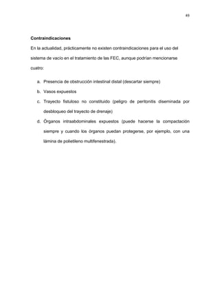 49
Contraindicaciones
En la actualidad, prácticamente no existen contraindicaciones para el uso del
sistema de vacío en el tratamiento de las FEC, aunque podrían mencionarse
cuatro:
a. Presencia de obstrucción intestinal distal (descartar siempre)
b. Vasos expuestos
c. Trayecto fistuloso no constituido (peligro de peritonitis diseminada por
desbloqueo del trayecto de drenaje)
d. Órganos intraabdominales expuestos (puede hacerse la compactación
siempre y cuando los órganos puedan protegerse, por ejemplo, con una
lámina de polietileno multifenestrada).
 