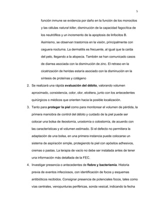 5
función inmune se evidencia por daño en la función de los monocitos
y las células natural killer, disminución de la capacidad fagocítica de
los neutrófilos y un incremento de la apoptosis de linfocitos B.
Asimismo, se observan trastornos en la visión, principalmente con
ceguera nocturna. La dermatitis es frecuente, al igual que la caída
del pelo, llegando a la alopecia. También se han comunicado casos
de diarrea asociada con la disminución de zinc. El retraso en la
cicatrización de heridas estaría asociado con la disminución en la
síntesis de proteínas y colágeno
2. Se realizará una rápida evaluación del débito, valorando volumen
aproximado, consistencia, color, olor, etcétera, junto con los antecedentes
quirúrgicos o médicos que orienten hacia la posible localización.
3. Tanto para proteger la piel como para monitorear el volumen de pérdida, la
primera maniobra de control del débito y cuidado de la piel puede ser
colocar una bolsa de ileostomía, urostomía o colostomía, de acuerdo con
las características y el volumen estimado. Si el defecto no permitiera la
adaptación de una bolsa, en una primera instancia puede colocarse un
sistema de aspiración simple, protegiendo la piel con apósitos adhesivos,
cremas o pastas. La terapia de vacío no debe ser instalada antes de tener
una información más detallada de la FEC.
4. Investigar presencia o antecedentes de fiebre y bacteriemia. Historia
previa de eventos infecciosos, con identificación de focos y esquemas
antibióticos recibidos. Consignar presencia de potenciales focos, tales como
vías centrales, venopunturas periféricas, sonda vesical, indicando la fecha
 