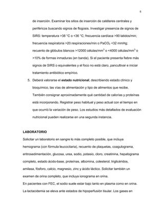 6
de inserción. Examinar los sitios de inserción de catéteres centrales y
periféricos buscando signos de flogosis. Investigar presencia de signos de
SIRS: temperatura >38 °C o <36 °C; frecuencia cardíaca >90 latidos/min;
frecuencia respiratoria >20 respiraciones/min o PaCO2 <32 mmHg;
recuento de glóbulos blancos >12000 células/mm3
o <4000 células/mm3
o
>10% de formas inmaduras (en banda). Si el paciente presenta fiebre más
signos de SIRS o equivalentes y el foco no está claro, pancultivar e iniciar
tratamiento antibiótico empírico.
5. Deberá valorarse el estado nutricional, describiendo estado clínico y
bioquímico, las vías de alimentación y tipo de alimentos que recibe.
También consignar aproximadamente qué cantidad de calorías y proteínas
está incorporando. Registrar peso habitual y peso actual con el tiempo en
que ocurrió la variación de peso. Los estudios más detallados de evaluación
nutricional pueden realizarse en una segunda instancia.
LABORATORIO
Solicitar un laboratorio en sangre lo más completo posible, que incluya
hemograma (con fórmula leucocitaria), recuento de plaquetas, coagulograma,
eritrosedimentación, glucosa, urea, sodio, potasio, cloro, creatinina, hepatograma
completo, estado ácido-base, proteínas, albúmina, colesterol, triglicéridos,
amilasa, fósforo, calcio, magnesio, zinc y ácido láctico. Solicitar también un
examen de orina completo, que incluya ionograma en orina.
En pacientes con FEC, el sodio suele estar bajo tanto en plasma como en orina.
La lactacidemia se eleva ante estados de hipoperfusión tisular. Los gases en
 