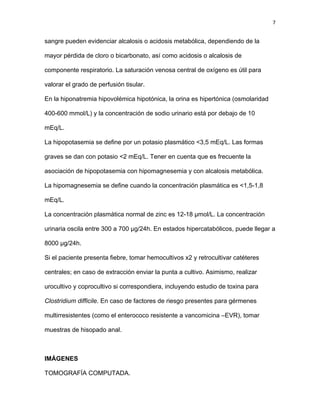 7
sangre pueden evidenciar alcalosis o acidosis metabólica, dependiendo de la
mayor pérdida de cloro o bicarbonato, así como acidosis o alcalosis de
componente respiratorio. La saturación venosa central de oxígeno es útil para
valorar el grado de perfusión tisular.
En la hiponatremia hipovolémica hipotónica, la orina es hipertónica (osmolaridad
400-600 mmol/L) y la concentración de sodio urinario está por debajo de 10
mEq/L.
La hipopotasemia se define por un potasio plasmático <3,5 mEq/L. Las formas
graves se dan con potasio <2 mEq/L. Tener en cuenta que es frecuente la
asociación de hipopotasemia con hipomagnesemia y con alcalosis metabólica.
La hipomagnesemia se define cuando la concentración plasmática es <1,5-1,8
mEq/L.
La concentración plasmática normal de zinc es 12-18 µmol/L. La concentración
urinaria oscila entre 300 a 700 µg/24h. En estados hipercatabólicos, puede llegar a
8000 µg/24h.
Si el paciente presenta fiebre, tomar hemocultivos x2 y retrocultivar catéteres
centrales; en caso de extracción enviar la punta a cultivo. Asimismo, realizar
urocultivo y coprocultivo si correspondiera, incluyendo estudio de toxina para
Clostridium difficile. En caso de factores de riesgo presentes para gérmenes
multirresistentes (como el enterococo resistente a vancomicina –EVR), tomar
muestras de hisopado anal.
IMÁGENES
TOMOGRAFÍA COMPUTADA.
 