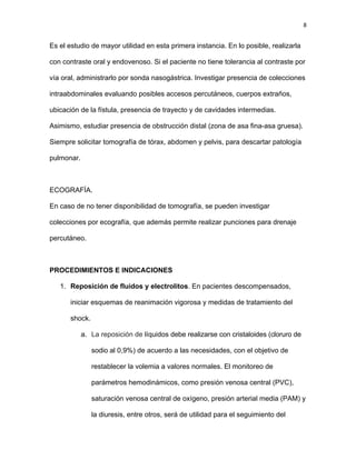 8
Es el estudio de mayor utilidad en esta primera instancia. En lo posible, realizarla
con contraste oral y endovenoso. Si el paciente no tiene tolerancia al contraste por
vía oral, administrarlo por sonda nasogástrica. Investigar presencia de colecciones
intraabdominales evaluando posibles accesos percutáneos, cuerpos extraños,
ubicación de la fístula, presencia de trayecto y de cavidades intermedias.
Asimismo, estudiar presencia de obstrucción distal (zona de asa fina-asa gruesa).
Siempre solicitar tomografía de tórax, abdomen y pelvis, para descartar patología
pulmonar.
ECOGRAFÍA.
En caso de no tener disponibilidad de tomografía, se pueden investigar
colecciones por ecografía, que además permite realizar punciones para drenaje
percutáneo.
PROCEDIMIENTOS E INDICACIONES
1. Reposición de fluidos y electrolitos. En pacientes descompensados,
iniciar esquemas de reanimación vigorosa y medidas de tratamiento del
shock.
a. La reposición de líquidos debe realizarse con cristaloides (cloruro de
sodio al 0,9%) de acuerdo a las necesidades, con el objetivo de
restablecer la volemia a valores normales. El monitoreo de
parámetros hemodinámicos, como presión venosa central (PVC),
saturación venosa central de oxígeno, presión arterial media (PAM) y
la diuresis, entre otros, será de utilidad para el seguimiento del
 