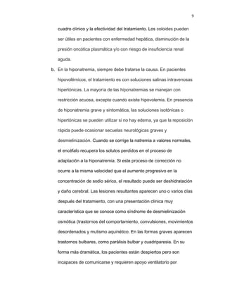 9
cuadro clínico y la efectividad del tratamiento. Los coloides pueden
ser útiles en pacientes con enfermedad hepática, disminución de la
presión oncótica plasmática y/o con riesgo de insuficiencia renal
aguda.
b. En la hiponatremia, siempre debe tratarse la causa. En pacientes
hipovolémicos, el tratamiento es con soluciones salinas intravenosas
hipertónicas. La mayoría de las hiponatremias se manejan con
restricción acuosa, excepto cuando existe hipovolemia. En presencia
de hiponatremia grave y sintomática, las soluciones isotónicas o
hipertónicas se pueden utilizar si no hay edema, ya que la reposición
rápida puede ocasionar secuelas neurológicas graves y
desmielinización. Cuando se corrige la natremia a valores normales,
el encéfalo recupera los solutos perdidos en el proceso de
adaptación a la hiponatremia. Si este proceso de corrección no
ocurre a la misma velocidad que el aumento progresivo en la
concentración de sodio sérico, el resultado puede ser deshidratación
y daño cerebral. Las lesiones resultantes aparecen uno o varios días
después del tratamiento, con una presentación clínica muy
característica que se conoce como síndrome de desmielinización
osmótica (trastornos del comportamiento, convulsiones, movimientos
desordenados y mutismo aquinético. En las formas graves aparecen
trastornos bulbares, como parálisis bulbar y cuadriparesia. En su
forma más dramática, los pacientes están despiertos pero son
incapaces de comunicarse y requieren apoyo ventilatorio por
 