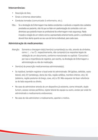 18
18
Intercorrências:
•	 Descrição	do	fato;
	 •	 Sinais	e	sintomas	observados;
	 •	 Condutas	tomadas	(comunicado	à	enfermeira,	etc.).
Obs.: SeaAnotaçãodeEnfermagemtrazdadosconstantesevariáveisarespeitodoscuidados
prestadosaopaciente,nãoháquesefalarempadronizaçãodoconteúdoesimem
diretrizesquepoderãotrazeraoprofissionaldeenfermagemmaissegurança.Nada
impedeacriaçãodeumroteirocomooapresentadoanteriormente,porém,oprofissional
deveráficaralertaquantoaoseuusodeformaindividual,paracadacaso.
Administração de medicamentos:
Atenção: Somente a checagem do(s) item(ns) cumpridos(s) ou não, através de símbolos,
como /, pou , respectivamente, não cumpre(m) os requisitos legais de
validação de um documento, conforme mencionado no capítulo "Conceitos",
por isso a importância de registrar, por escrito, na Anotação de Enfermagem a
administração ou não da medicação.
	 •	 Item(ns)	da	prescrição	medicamentosa	administrada(s);
	 •	 Se injetável, também registrar o local onde foi administrado: IM (glúteo, deltóide, vasto
	 	 lateral,	etc);	EV	(antebraço,	dorso	da	mão,	região	cefálica,	membro	inferior,	etc),	SC		
(abdome, região posterior do braço, coxa, etc) e ID. Não esquecer de fazer referência
	 	 se	do	lado	esquerdo	ou	direto;
	 •	 No	caso	de	administrar	através	de	um	dispositivo	já	existente,	como	intracath,	duplo		
lumem, acesso venoso periférico, injetor lateral do equipo ou outro, anotar por onde foi
	 	 administrado	o	medicamento	endovenoso;
	 •	 No	caso	de	não	administrar	o	medicamento,	apontar	o	motivo.
 