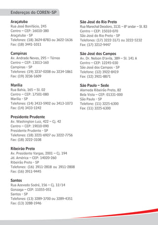 Endereços do COREN-SP
Araçatuba
Rua José Bonifácio, 245
Centro – CEP: 16010-380
Araçatuba - SP
Telefones: (18) 3624-8783 ou 3622-1636
Fax: (18) 3441-1011
Campinas
Av. Andrade Neves, 295 – Térreo
Centro – CEP: 13013-160
Campinas - SP
Telefones: (19) 3237-0208 ou 3234-1861
Fax: (19) 3236-1609
Marília
Rua Bahia, 165 – Sl. 02
Centro – CEP: 17501-080
Marília - SP
Telefones: (14) 3433-5902 ou 3413-1073
Fax: (14) 3433-1242
Presidente Prudente
Av. Washington Luiz, 422 – Cj. 42
Centro – CEP: 19010-090
Presidente Prudente - SP
Telefones: (18) 3221-6927 ou 3222-7756
Fax: (18) 3222-3108
Ribeirão Preto
Av. Presidente Vargas, 2001 – Cj. 194
Jd. América – CEP: 14020-260
Ribeirão Preto - SP
Telefones: (16) 3911-2818 ou 3911-2808
Fax: (16) 3911-9445
Santos
Rua Azevedo Sodré, 156 – Cj. 12/14
Gonzaga – CEP: 11055-051
Santos - SP
Telefones: (13) 3289-3700 ou 3289-4351
Fax: (13) 3288-1946
São José do Rio Preto
Rua Marechal Deodoro, 3131 – 8º andar – Sl. 83
Centro – CEP: 15010-070
São José do Rio Preto - SP
Telefones: (17) 3222-3171 ou 3222-5232
Fax: (17) 3212-9447
São José dos Campos
Av. Dr. Nelson D’avila, 389 – Sl. 141 A
Centro – CEP: 12245-030
São José dos Campos - SP
Telefone: (12) 3922-8419
Fax: (12) 3921-8871
São Paulo – Sede
Alameda Ribeirão Preto, 82
Bela Vista – CEP: 01331-000
São Paulo - SP
Telefone: (11) 3225-6300
Fax: (11) 3225-6300
 