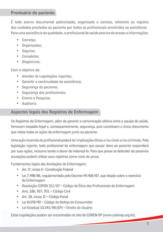 5
Prontuário do paciente
É todo acervo documental padronizado, organizado e conciso, referente ao registro
dos cuidados prestados ao paciente por todos os profissionais envolvidos na assistência.
Para uma assistência de qualidade, o profissional de saúde precisa de acesso a informações:
•	 Corretas;
	 •	 Organizadas;
	 •	 Seguras;	
	 •	 Completas;
	 •	 Disponíveis.
Com o objetivo de:
	 •	 Atender	às	Legislações	vigentes;
	 •	 Garantir	a	continuidade	da	assistência;
	 •	 Segurança	do	paciente;
	 •	 Segurança	dos	profissionais;
	 •	 Ensino	e	Pesquisa;
	 •	 Auditoria.
Aspectos legais dos Registros de Enfermagem
Os Registros de Enfermagem, além de garantir a comunicação efetiva entre a equipe de saúde,
fornecem respaldo legal e, consequentemente, segurança, pois constituem o único documento
que relata todas as ações da enfermagem junto ao paciente.
Umaaçãoincorretadoprofissionalpoderáterimplicaçõeséticase/oucíveise/oucriminais.Pela
legislação vigente, todo profissional de enfermagem que causar dano ao paciente responderá
por suas ações, inclusive tendo o dever de indenizá-lo. Para que possa se defender de possíveis
acusações poderá utilizar seus registros como meio de prova.
Fundamentos legais das Anotações de Enfermagem:
	 •	 Art.	5º,	inciso	X–	Constituição	Federal
	 •	 Lei	7.498/86, regulamentada pelo Decreto 94.406/87, que dispõe sobre o exercício
da Enfermagem
	 •	 Resolução	COFEN	311/07	–	Código	de	Ética	dos	Profissionais	de	Enfermagem
	 •	 Arts.	186,	927,	951	–	Código	Civil
	 •	 Art.	18,	inciso	II	–	Código	Penal
	 •	 Lei	8.078/90	–	Código	de	Defesa	do	Consumidor
	 •	 Lei	Estadual	10.241/98	(SP)	–	Direito	do	Usuário
Estas Legislações podem ser encontradas no site do COREN-SP (www.corensp.org.br).
 