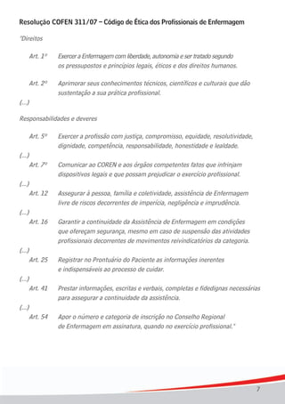 7
Resolução COFEN 311/07 – Código de Ética dos Profissionais de Enfermagem
"Direitos
Art. 1º Exercer a Enfermagem com liberdade, autonomia e ser tratado segundo
os pressupostos e princípios legais, éticos e dos direitos humanos.
Art. 2º Aprimorar seus conhecimentos técnicos, científicos e culturais que dão
sustentação a sua prática profissional.
(...)
Responsabilidades e deveres
Art. 5º Exercer a profissão com justiça, compromisso, equidade, resolutividade,
dignidade, competência, responsabilidade, honestidade e lealdade.
(...)
Art. 7º Comunicar ao COREN e aos órgãos competentes fatos que infrinjam
dispositivos legais e que possam prejudicar o exercício profissional.
(...)
Art. 12 Assegurar à pessoa, família e coletividade, assistência de Enfermagem
livre de riscos decorrentes de imperícia, negligência e imprudência.
(...)
Art. 16 Garantir a continuidade da Assistência de Enfermagem em condições
que ofereçam segurança, mesmo em caso de suspensão das atividades
profissionais decorrentes de movimentos reivindicatórios da categoria.
(...)
Art. 25 Registrar no Prontuário do Paciente as informações inerentes
e indispensáveis ao processo de cuidar.
(...)
Art. 41 Prestar informações, escritas e verbais, completas e fidedignas necessárias
para assegurar a continuidade da assistência.
(...)
Art. 54 Apor o número e categoria de inscrição no Conselho Regional
de Enfermagem em assinatura, quando no exercício profissional."
 