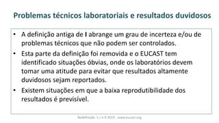 Problemas técnicos laboratoriais e resultados duvidosos
• A definição antiga de I abrange um grau de incerteza e/ou de
problemas técnicos que não podem ser controlados.
• Esta parte da definição foi removida e o EUCAST tem
identificado situações óbvias, onde os laboratórios devem
tomar uma atitude para evitar que resultados altamente
duvidosos sejam reportados.
• Existem situações em que a baixa reprodutibilidade dos
resultados é previsível.
Redefinição S, I e R 2019 - www.eucast.org
 