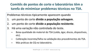 Comitês de pontos de corte e laboratórios têm a
tarefa de minimizar problemas técnicos no TSA.
Problemas técnicos tipicamente aparecem quando
1. um ponto de corte divide a população selvagem.
2. um ponto de corte divide a população resistente.
3. Há uma variação não controlada do teste.
– Baixa qualidade do material do TSA (caldo, ágar, discos, dispositivos,
etc).
– Calibração incorreta/falha na validação dos procedimentos do TSA.
– Más práticas de CQ no laboratório.
Redefinição S, I e R 2019 - www.eucast.org
 