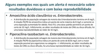 Alguns exemplos nos quais um alerta é necessário sobre
resultados duvidosos e com baixa reprodutibilidade
• Amoxicilina-ácido clavulânico vs. Enterobacterales.
– A distribuição da população selvagem da maioria das Enterobacterales termina em 8 mg/L.
A relação PK/PD da amoxicilina indica um ponto de corte máximo de 8 mg/L e somente se
uma exposição aumentada for obtida. Para ITU, uma dose padrão permitirá um ponto de
corte de 32 mg/L. Infelizmente, ao obter resultados de testes de CIMs ou disco-difusão, há
uma baixa reprodutibilidade ao redor de 16 mg/L.
• Piperacilina-tazobactam vs. Enterobacterales.
– A distribuição da população selvagem da maioria das Enterobacterales termina em 8 mg/L.
A relação PK/PD da piperacilina indica um ponto de corte de 8/16 mg/L com a maior
exposição possível pra organismos na categoria – I. Infelizmente, ao obter resultados de
testes de CIMs ou disco-difusão, há uma baixa reprodutibilidade ao redor de 16 mg/L.
Redefinição S, I e R 2019 - www.eucast.org
 