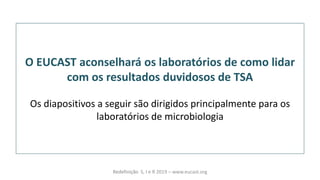O EUCAST aconselhará os laboratórios de como lidar
com os resultados duvidosos de TSA
Os diapositivos a seguir são dirigidos principalmente para os
laboratórios de microbiologia
Redefinição S, I e R 2019 – www.eucast.org
 